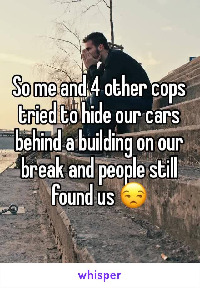 So me and 4 other cops tried to hide our cars behind a building on our break and people still found us 😒