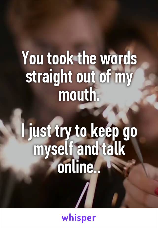 You took the words straight out of my mouth.

I just try to keep go myself and talk online..