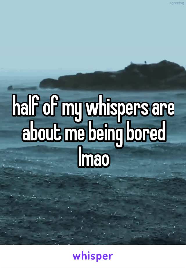 half of my whispers are about me being bored lmao