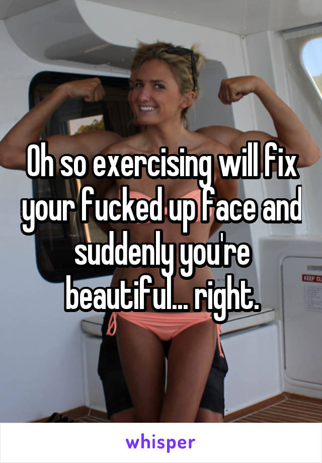 Oh so exercising will fix your fucked up face and suddenly you're beautiful... right.