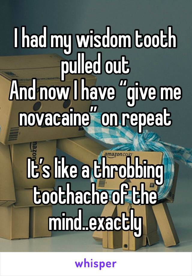 I had my wisdom tooth pulled out
And now I have “give me novacaine” on repeat

It’s like a throbbing toothache of the mind..exactly