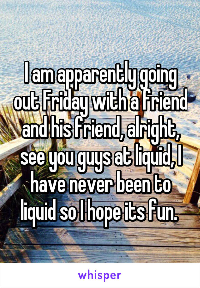 I am apparently going out Friday with a friend and his friend, alright, see you guys at liquid, I have never been to liquid so I hope its fun. 