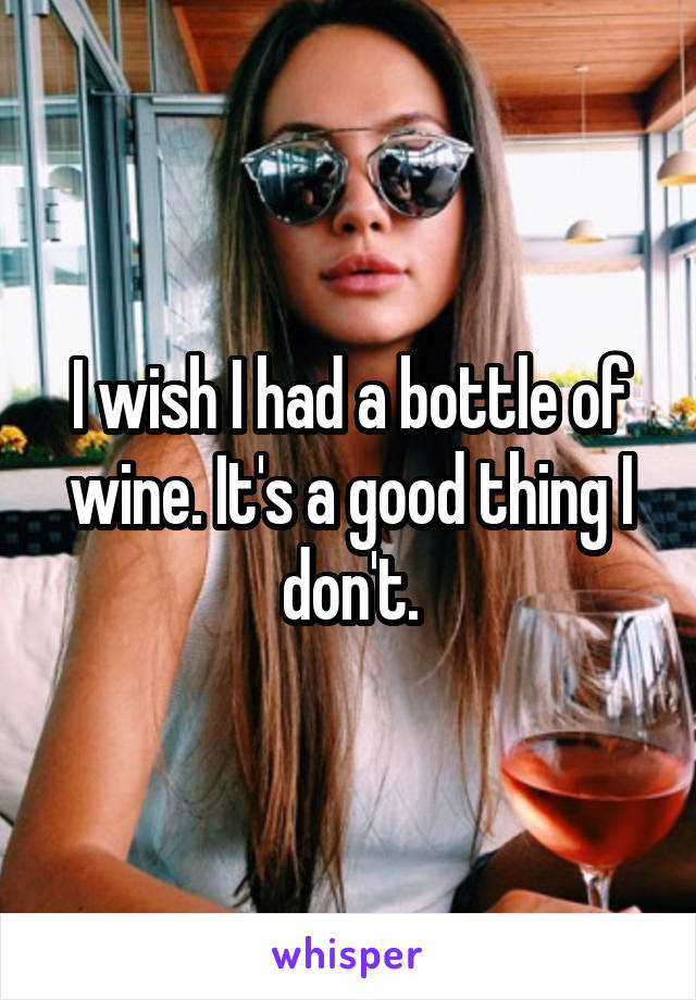 I wish I had a bottle of wine. It's a good thing I don't.