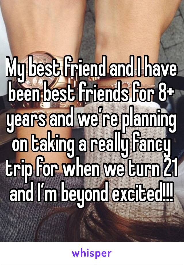 My best friend and I have been best friends for 8+ years and we’re planning on taking a really fancy trip for when we turn 21 and I’m beyond excited!!!