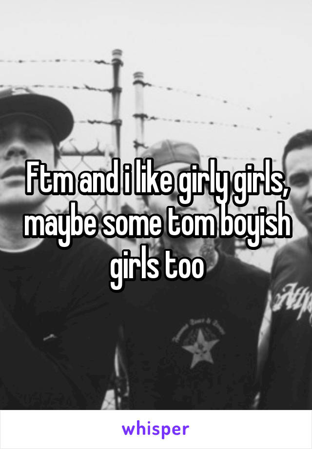 Ftm and i like girly girls, maybe some tom boyish girls too