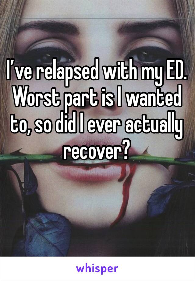 I’ve relapsed with my ED. Worst part is I wanted to, so did I ever actually recover?