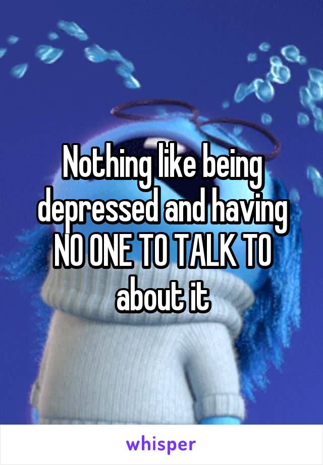 Nothing like being depressed and having NO ONE TO TALK TO about it