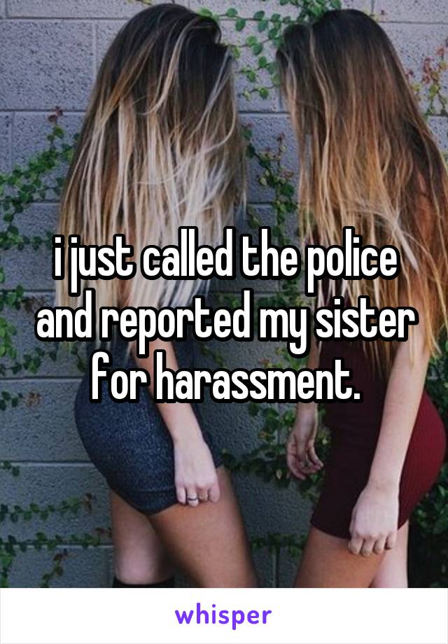i just called the police and reported my sister for harassment.