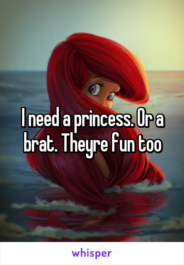 I need a princess. Or a brat. Theyre fun too
