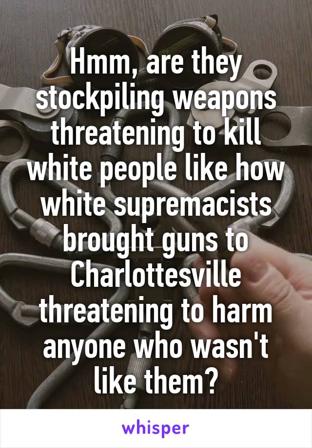 Hmm, are they stockpiling weapons threatening to kill white people like how white supremacists brought guns to Charlottesville threatening to harm anyone who wasn't like them?