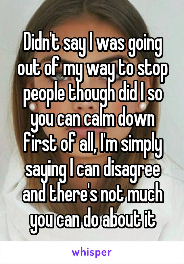 Didn't say I was going out of my way to stop people though did I so you can calm down first of all, I'm simply saying I can disagree and there's not much you can do about it