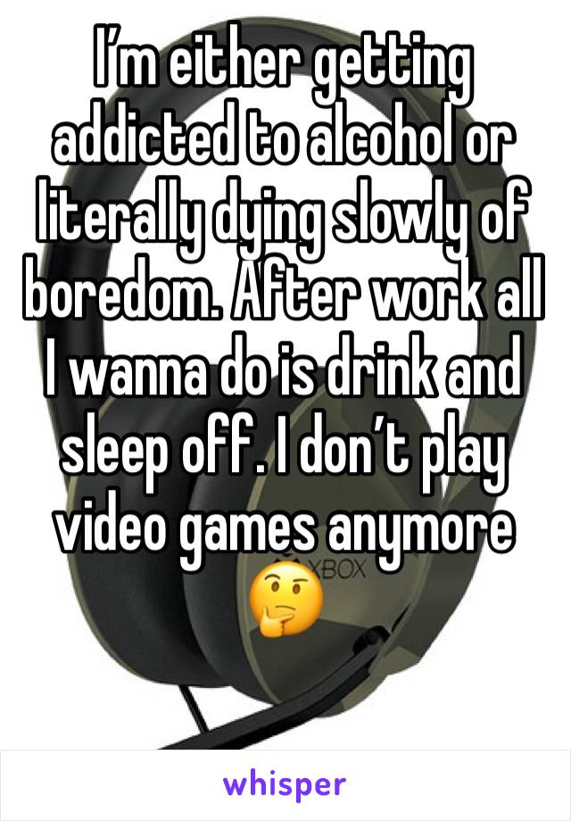 I’m either getting addicted to alcohol or literally dying slowly of boredom. After work all I wanna do is drink and sleep off. I don’t play video games anymore 🤔