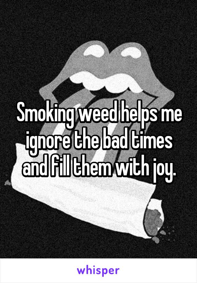 Smoking weed helps me ignore the bad times and fill them with joy.