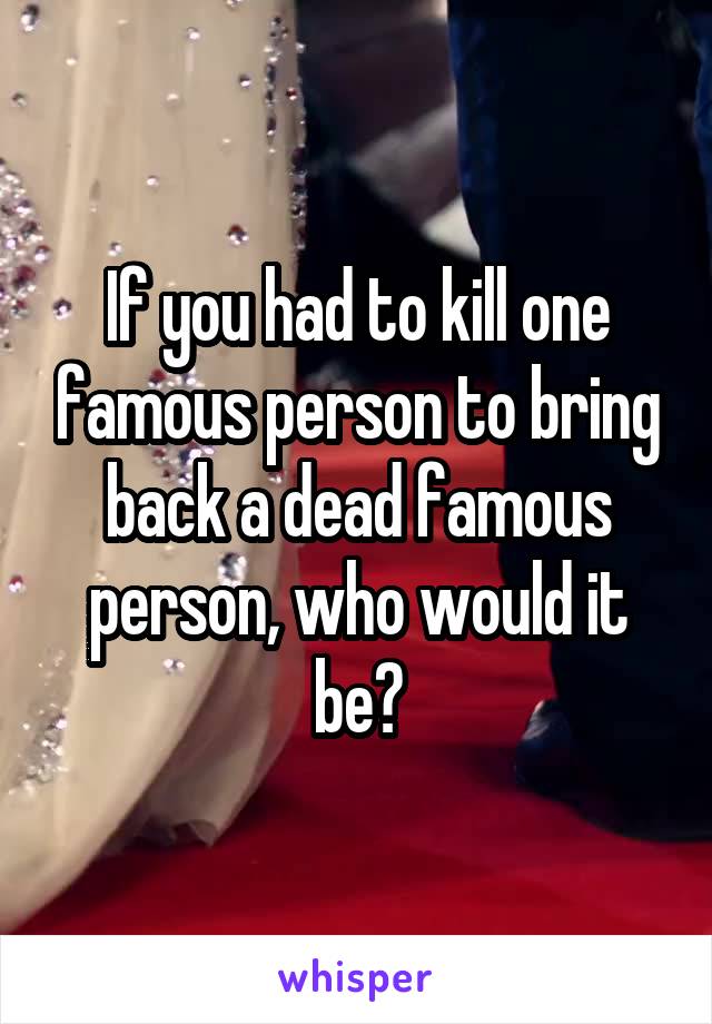 If you had to kill one famous person to bring back a dead famous person, who would it be?