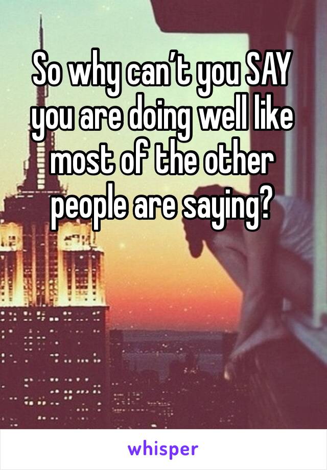 So why can’t you SAY you are doing well like most of the other people are saying?