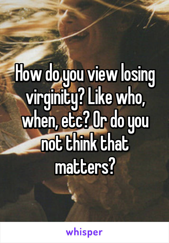 How do you view losing virginity? Like who, when, etc? Or do you not think that matters?