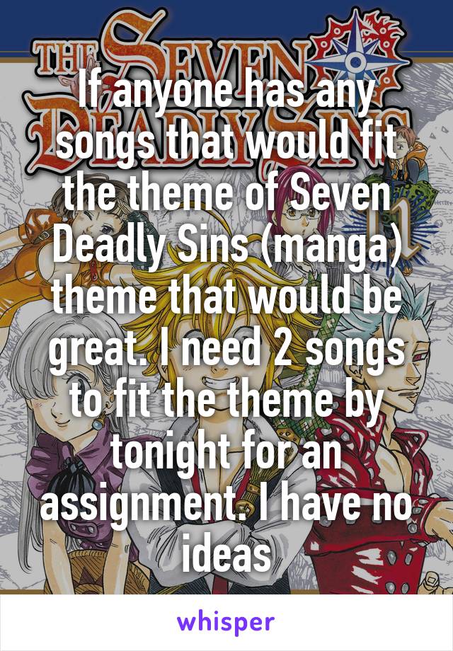 If anyone has any songs that would fit the theme of Seven Deadly Sins (manga) theme that would be great. I need 2 songs to fit the theme by tonight for an assignment. I have no ideas