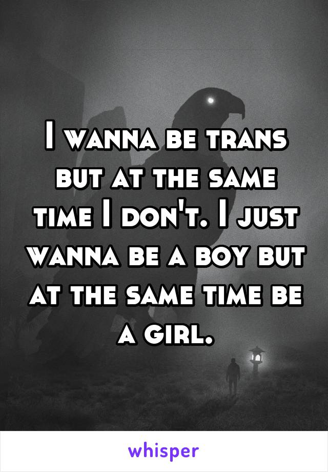 I wanna be trans but at the same time I don't. I just wanna be a boy but at the same time be a girl.