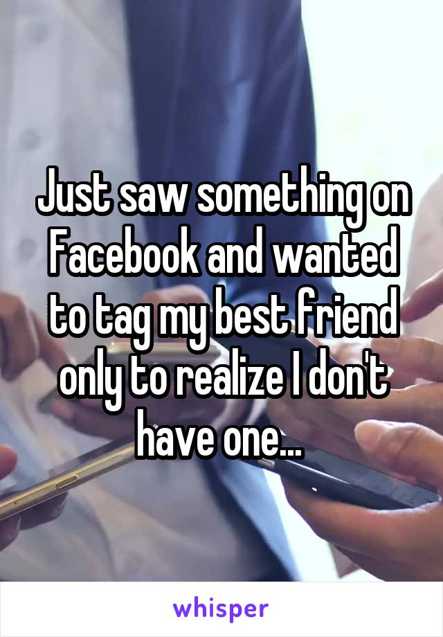Just saw something on Facebook and wanted to tag my best friend only to realize I don't have one... 