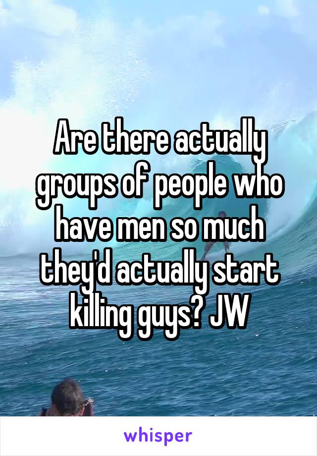 Are there actually groups of people who have men so much they'd actually start killing guys? JW