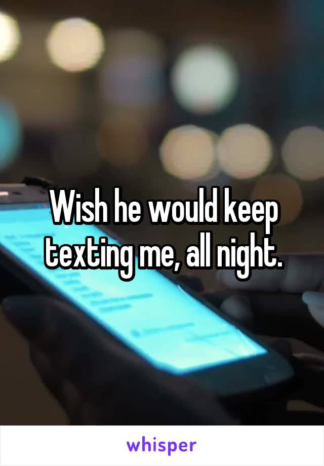 Wish he would keep texting me, all night.