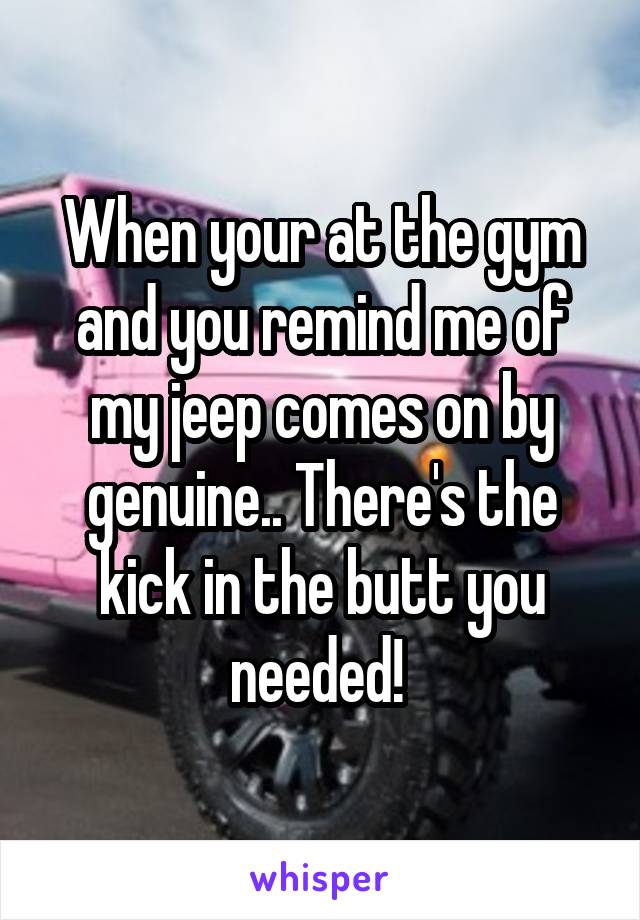 When your at the gym and you remind me of my jeep comes on by genuine.. There's the kick in the butt you needed! 