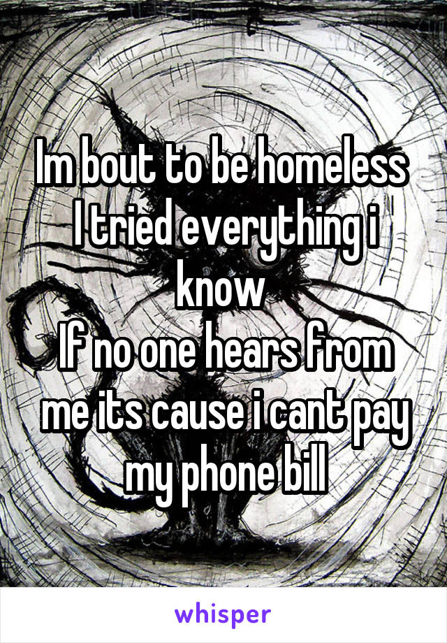 Im bout to be homeless 
I tried everything i know 
If no one hears from me its cause i cant pay my phone bill