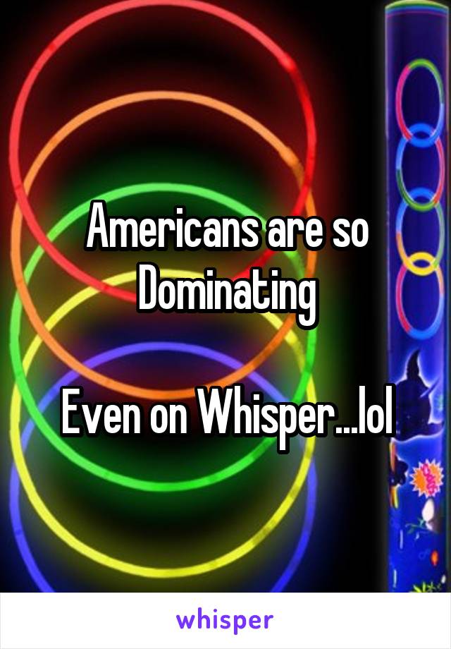 Americans are so Dominating

Even on Whisper...lol
