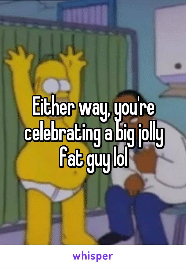 Either way, you're celebrating a big jolly fat guy lol