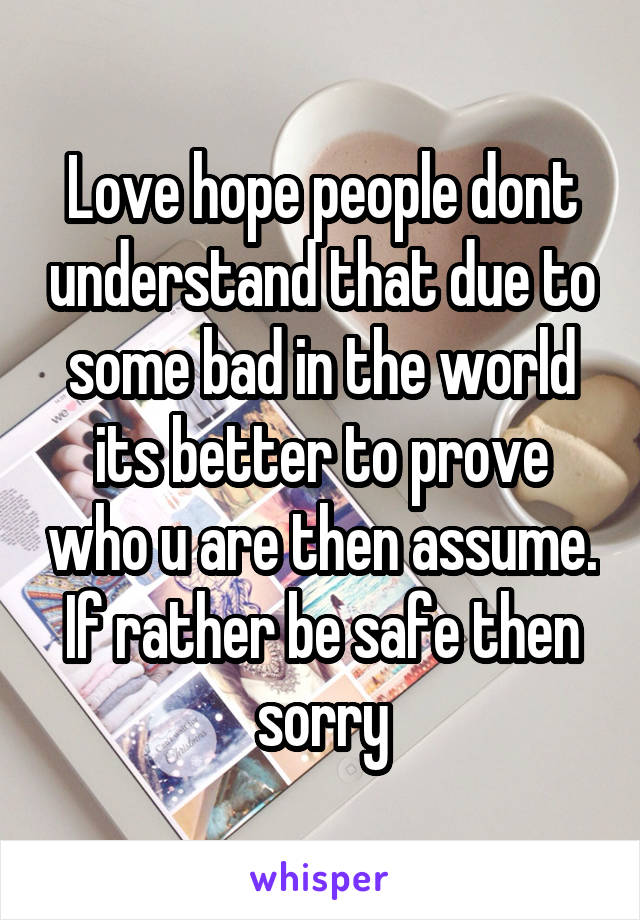 Love hope people dont understand that due to some bad in the world its better to prove who u are then assume. If rather be safe then sorry
