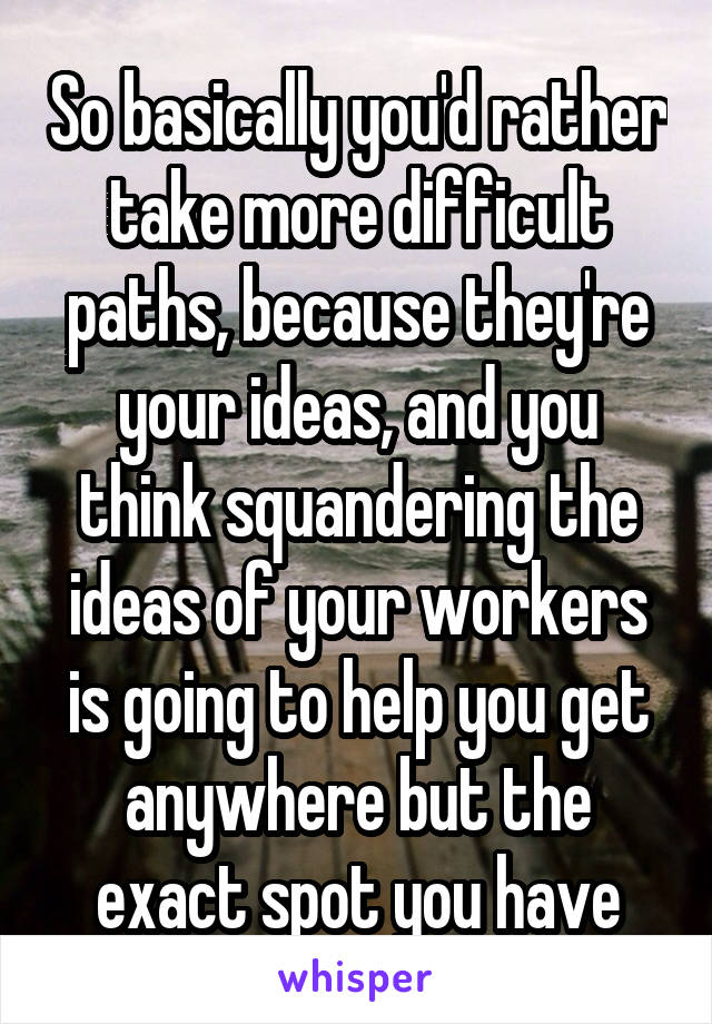 So basically you'd rather take more difficult paths, because they're your ideas, and you think squandering the ideas of your workers is going to help you get anywhere but the exact spot you have