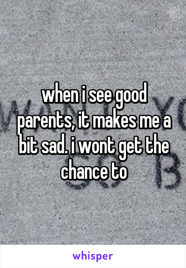 when i see good parents, it makes me a bit sad. i wont get the chance to