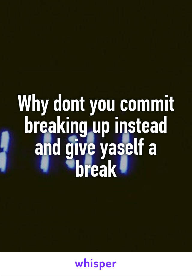 Why dont you commit breaking up instead and give yaself a break