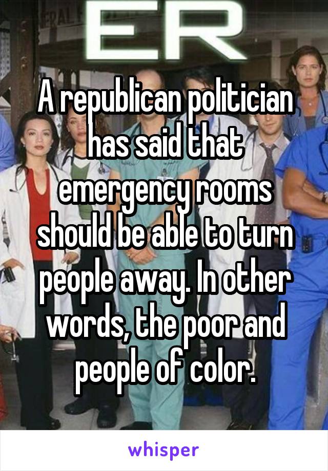 A republican politician has said that emergency rooms should be able to turn people away. In other words, the poor and people of color.