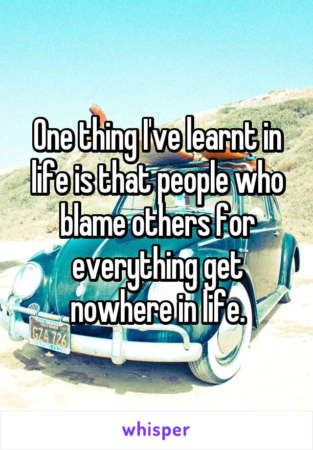 One thing I've learnt in life is that people who blame others for everything get nowhere in life.