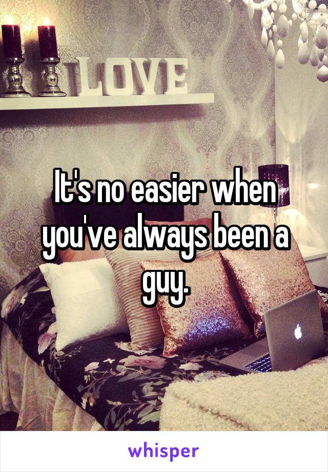 It's no easier when you've always been a guy.