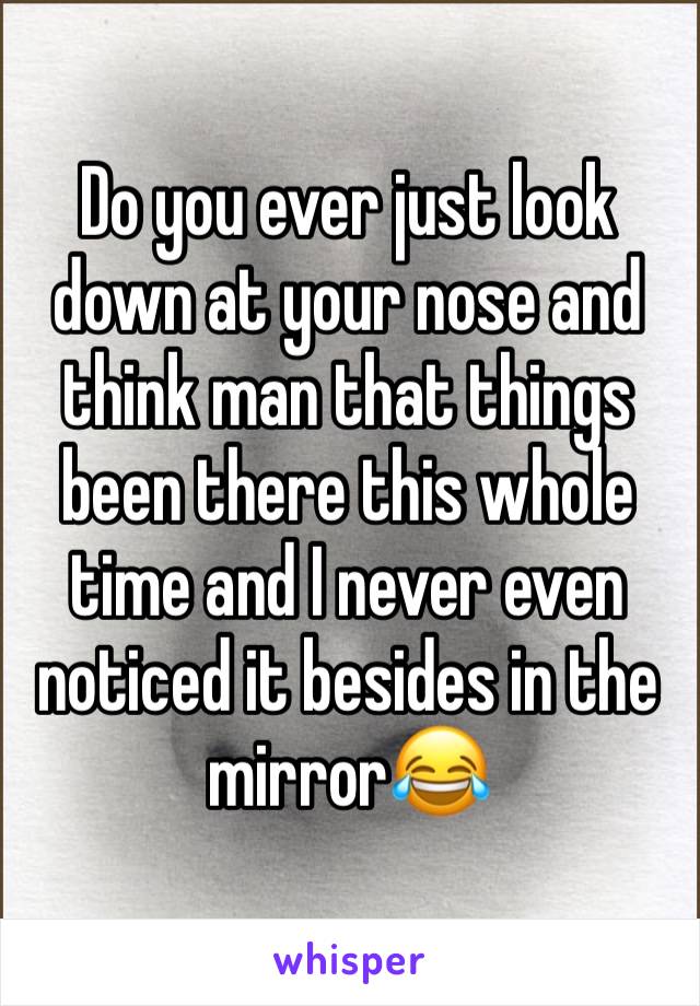 Do you ever just look down at your nose and think man that things been there this whole time and I never even noticed it besides in the mirror😂
