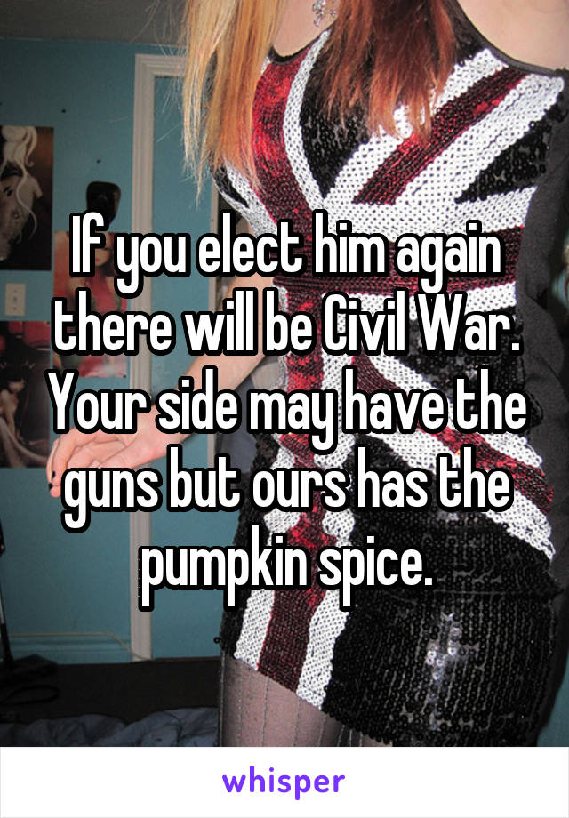 If you elect him again there will be Civil War. Your side may have the guns but ours has the pumpkin spice.