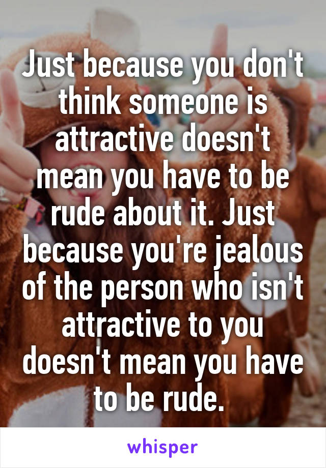 Just because you don't think someone is attractive doesn't mean you have to be rude about it. Just because you're jealous of the person who isn't attractive to you doesn't mean you have to be rude. 