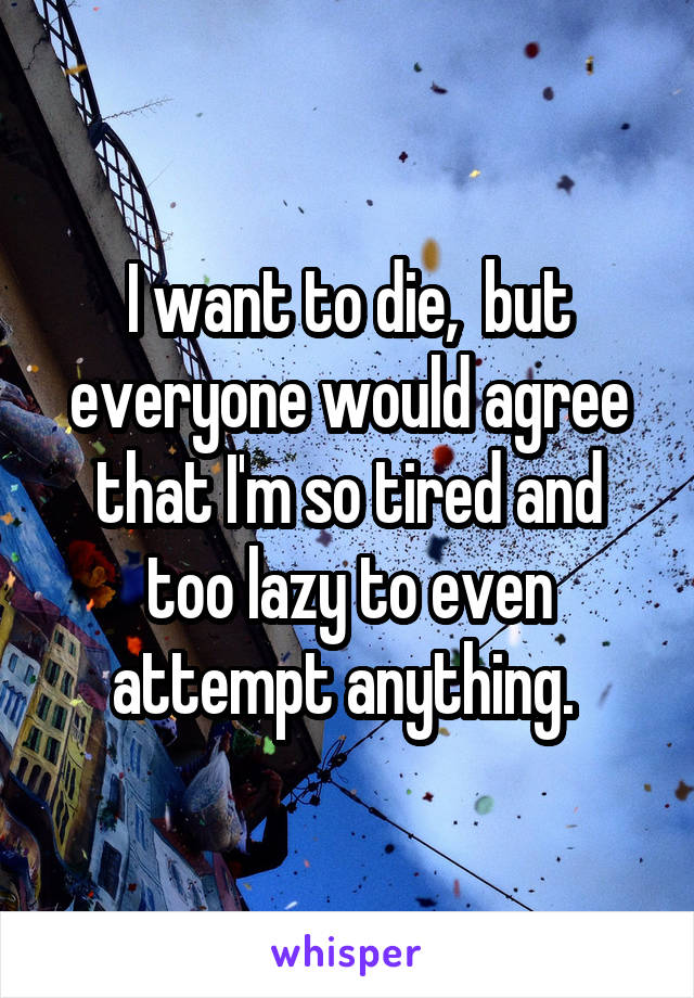 I want to die,  but everyone would agree that I'm so tired and too lazy to even attempt anything. 