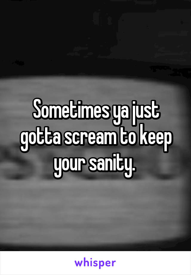 Sometimes ya just gotta scream to keep your sanity. 