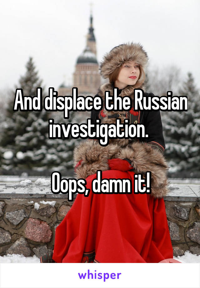 And displace the Russian investigation. 

Oops, damn it!