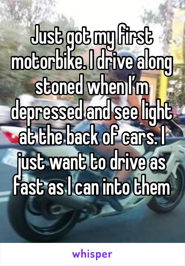Just got my first motorbike. I drive along stoned when I’m depressed and see light at the back of cars. I just want to drive as fast as I can into them 