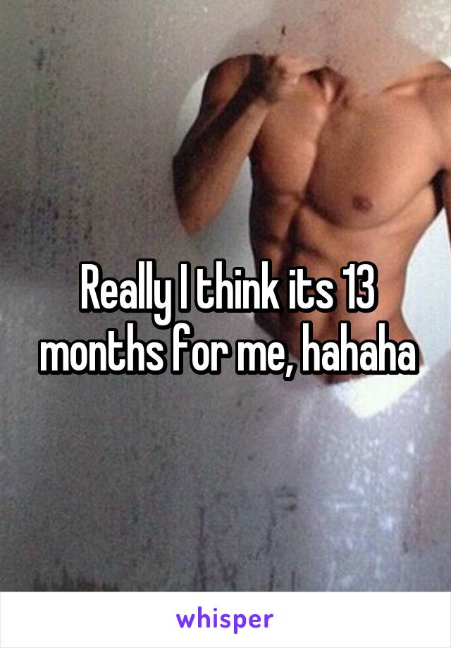 Really I think its 13 months for me, hahaha