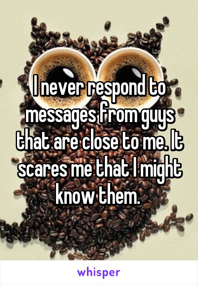I never respond to messages from guys that are close to me. It scares me that I might know them. 