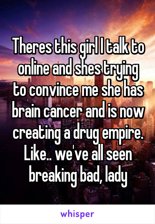 Theres this girl I talk to online and shes trying to convince me she has brain cancer and is now creating a drug empire. Like.. we've all seen breaking bad, lady