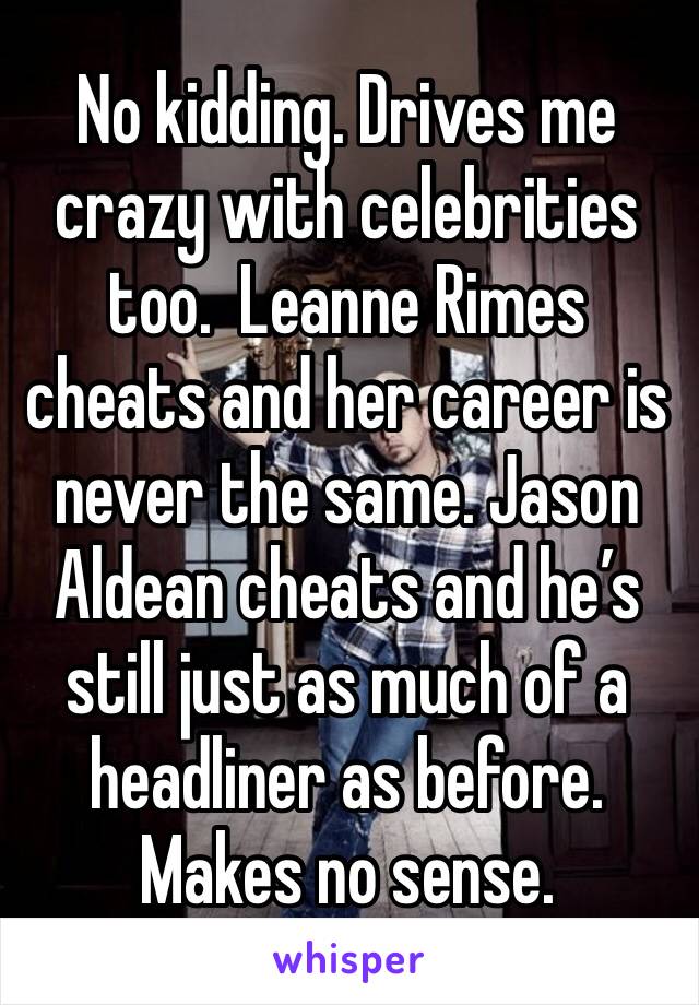 No kidding. Drives me crazy with celebrities too.  Leanne Rimes cheats and her career is never the same. Jason Aldean cheats and he’s still just as much of a headliner as before. Makes no sense.