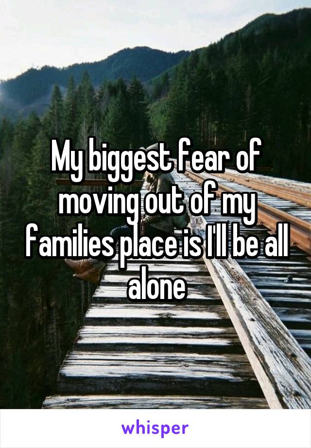 My biggest fear of moving out of my families place is I'll be all alone