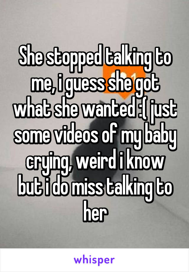She stopped talking to me, i guess she got what she wanted :( just some videos of my baby crying, weird i know but i do miss talking to her