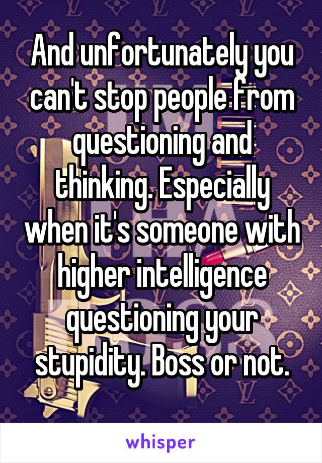 And unfortunately you can't stop people from questioning and thinking. Especially when it's someone with higher intelligence questioning your stupidity. Boss or not.
